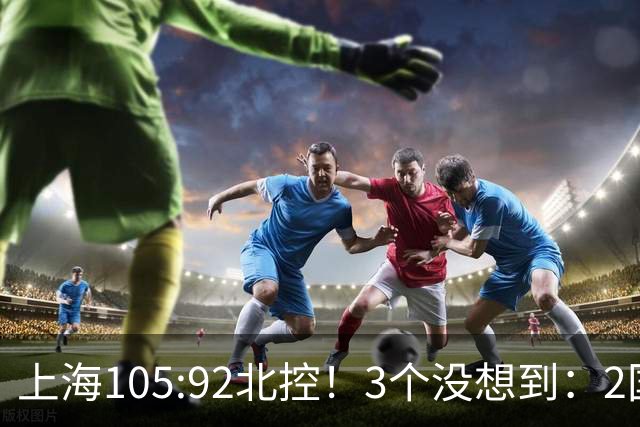 上海105:92北控！3个没想到：2国手对飙+残阵仍赢球，体现1优势